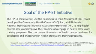 Goal of the HP-ET Initiative
The HP-ET Initiative will use the Readiness to Train Assessment Tool (RTAT)
developed by Community Health Center (CHC), Inc., a HRSA-funded
National Training and Technical Assistance Partner (NTTAP), to help health
centers assess and improve their readiness to engage in health professions
training programs. The tool covers dimensions of health center readiness for
developing and engaging with health professions training programs.
Today with Macrae: Health Equity Panel Discussion, HRSA Workforce Training Initiative and More! HRSA PHC Digest,
https://content.govdelivery.com/accounts/USHHSHRSA/bulletins/2a0aa86 September 15th, 2020
 