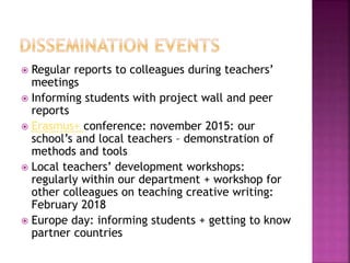  Regular reports to colleagues during teachers’
meetings
 Informing students with project wall and peer
reports
 Erasmus+ conference: november 2015: our
school’s and local teachers – demonstration of
methods and tools
 Local teachers’ development workshops:
regularly within our department + workshop for
other colleagues on teaching creative writing:
February 2018
 Europe day: informing students + getting to know
partner countries
 