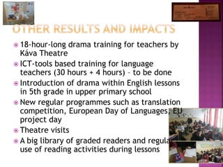  18-hour-long drama training for teachers by
Káva Theatre
 ICT-tools based training for language
teachers (30 hours + 4 hours) – to be done
 Introduction of drama within English lessons
in 5th grade in upper primary school
 New regular programmes such as translation
competition, European Day of Languages, EU
project day
 Theatre visits
 A big library of graded readers and regular
use of reading activities during lessons
 