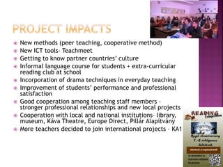  New methods (peer teaching, cooperative method)
 New ICT tools– Teachmeet
 Getting to know partner countries’ culture
 Informal language course for students + extra-curricular
reading club at school
 Incorporation of drama techniques in everyday teaching
 Improvement of students’ performance and professional
satisfaction
 Good cooperation among teaching staff members –
stronger professional relationships and new local projects
 Cooperation with local and national institutions– library,
museum, Káva Theatre, Europe Direct, Pillár Alapítvány
 More teachers decided to join international projects – KA1
 