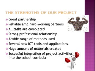  Great partnership
 Reliable amd hard-working partners
 All tasks are completed
 Strong professional relationship
 A wide range of methods used
 Several new ICT tools and applications
 Huge amount of materials created
 Succesful integration of project activities
into the school curricula
 