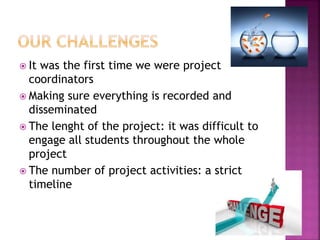  It was the first time we were project
coordinators
 Making sure everything is recorded and
disseminated
 The lenght of the project: it was difficult to
engage all students throughout the whole
project
 The number of project activities: a strict
timeline
 