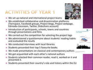  We set up national and international project teams
 We established collaborative and dissemination platforms
(Twinspace, Facebook groups, Project blogs, Project webpage,
Edmodo classroom, Twitter, Slideshare account)
 Introduction of participants, schools, towns and countries
through presentations and films
 We carried out the competition for selecting the project logo
 We administered a questionnaire about students' reading habits
and evaluated the results
 We conducted interviews with local libraries
 Students presented their top 5 favourite books
 We made presentations on classical and contemporary authors
 We got acquainted with each other's national authors
 Students selected their common reader, read it, worked on it and
presented it.
 Students presented their country’s role and history within the EU
 