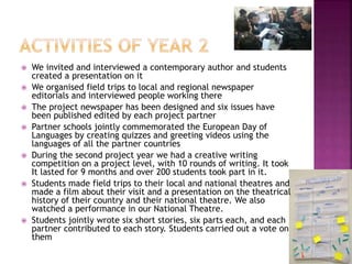  We invited and interviewed a contemporary author and students
created a presentation on it
 We organised field trips to local and regional newspaper
editorials and interviewed people working there
 The project newspaper has been designed and six issues have
been published edited by each project partner
 Partner schools jointly commemorated the European Day of
Languages by creating quizzes and greeting videos using the
languages of all the partner countries
 During the second project year we had a creative writing
competition on a project level, with 10 rounds of writing. It took
It lasted for 9 months and over 200 students took part in it.
 Students made field trips to their local and national theatres and
made a film about their visit and a presentation on the theatrical
history of their country and their national theatre. We also
watched a performance in our National Theatre.
 Students jointly wrote six short stories, six parts each, and each
partner contributed to each story. Students carried out a vote on
them
 