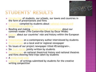  Introduction of students, our schools, our towns and countries in
the form of presentations and films
 E-booklet compiled by students about national classical and
contemporary authors.
 Reading and making various forms of illustrations about our
common reader (The Canterville Ghost by Oscar Wilde)
 Posters about our countries’ role and history within the European
Union
 Presentations on a contemporary author interviewed by students
 Presentations on a local and/or regional newspaper
 Six issues of our project newspaper titled #Erast@gram+.
 Six short stories jointly written by students
 Presentations on national theatrical history and national theatres
and films showing field trips taken by students
 A ready-made play
 Collection of writings submitted by students for the creative
writing competition
 