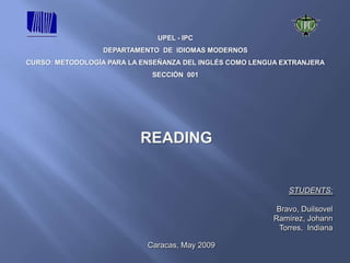 UPEL - IPC
                  DEPARTAMENTO DE IDIOMAS MODERNOS
CURSO: METODOLOGÍA PARA LA ENSEÑANZA DEL INGLÉS COMO LENGUA EXTRANJERA
                             SECCIÓN 001




                          READING


                                                              STUDENTS:

                                                           Bravo, Duilsovel
                                                          Ramírez, Johann
                                                            Torres, Indiana

                            Caracas, May 2009
 