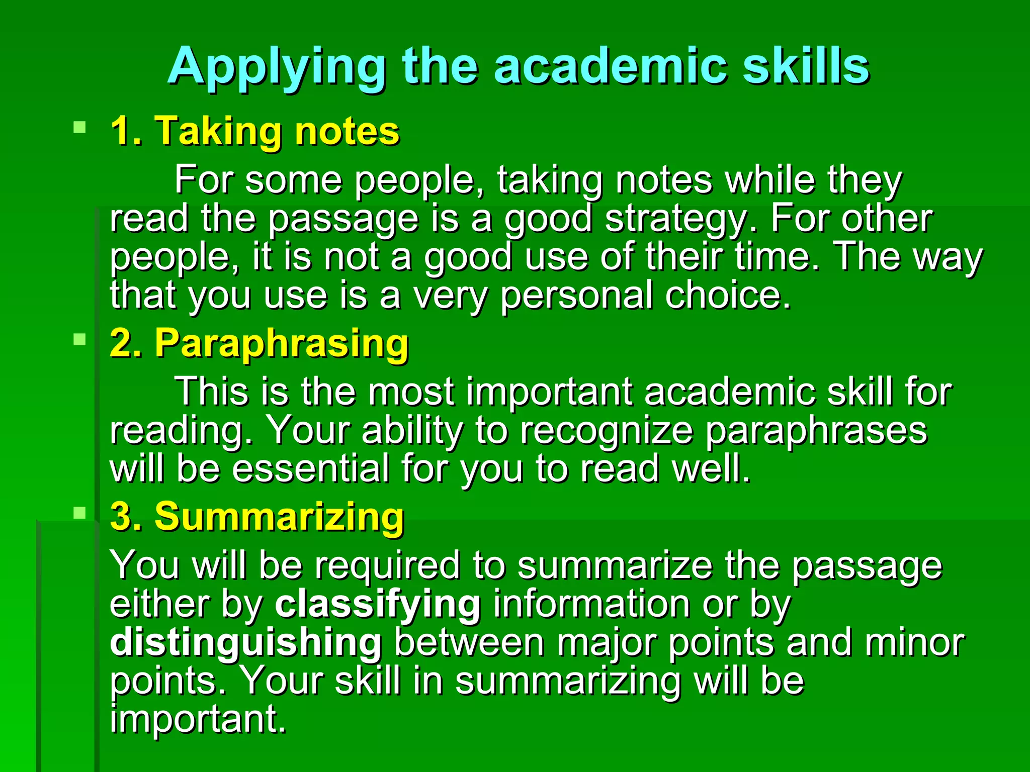 1. Taking notes For some people, taking notes while they read the passage is a good strategy. For other people, it is not a good use of their time. The way that you use is a very personal choice. 2. Paraphrasing This is the most important academic skill for reading. Your ability to recognize paraphrases will be essential for you to read well. 3. Summarizing You will be required to summarize the passage either by  classifying  information or by  distinguishing  between major points and minor points. Your skill in summarizing will be important. Applying the academic skills 