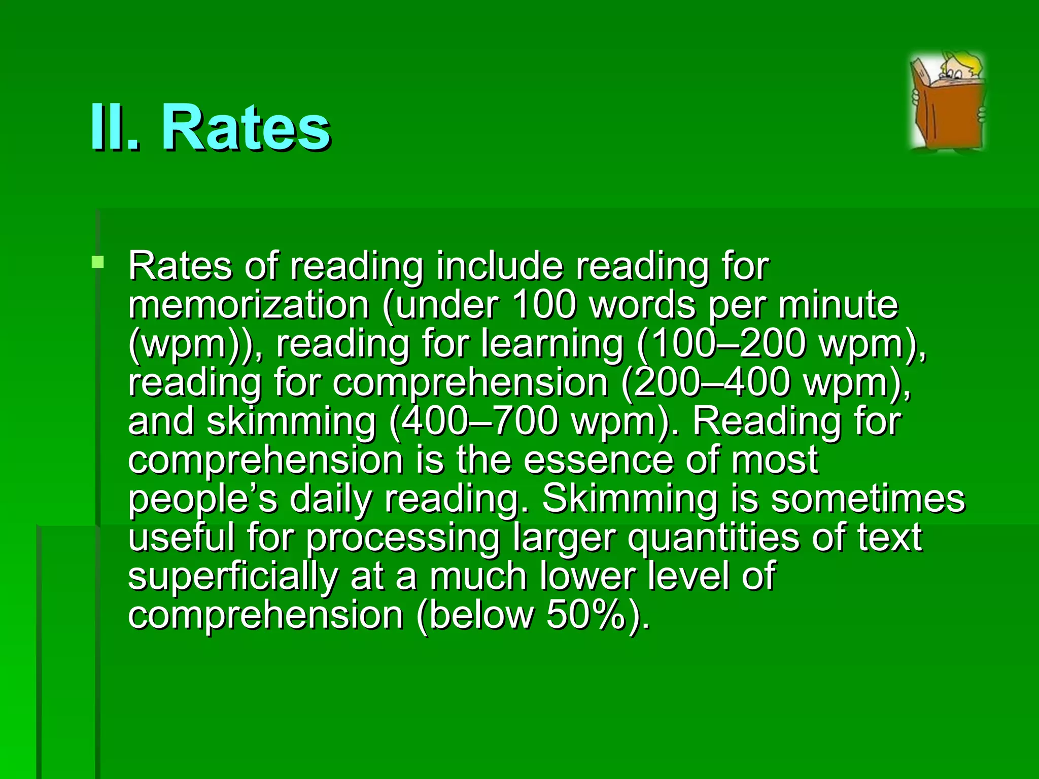 II. Rates Rates of reading include reading for memorization (under 100 words per minute (wpm)), reading for learning (100–200 wpm), reading for comprehension (200–400 wpm), and skimming (400–700 wpm). Reading for comprehension is the essence of most people’s daily reading. Skimming is sometimes useful for processing larger quantities of text superficially at a much lower level of comprehension (below 50%). 