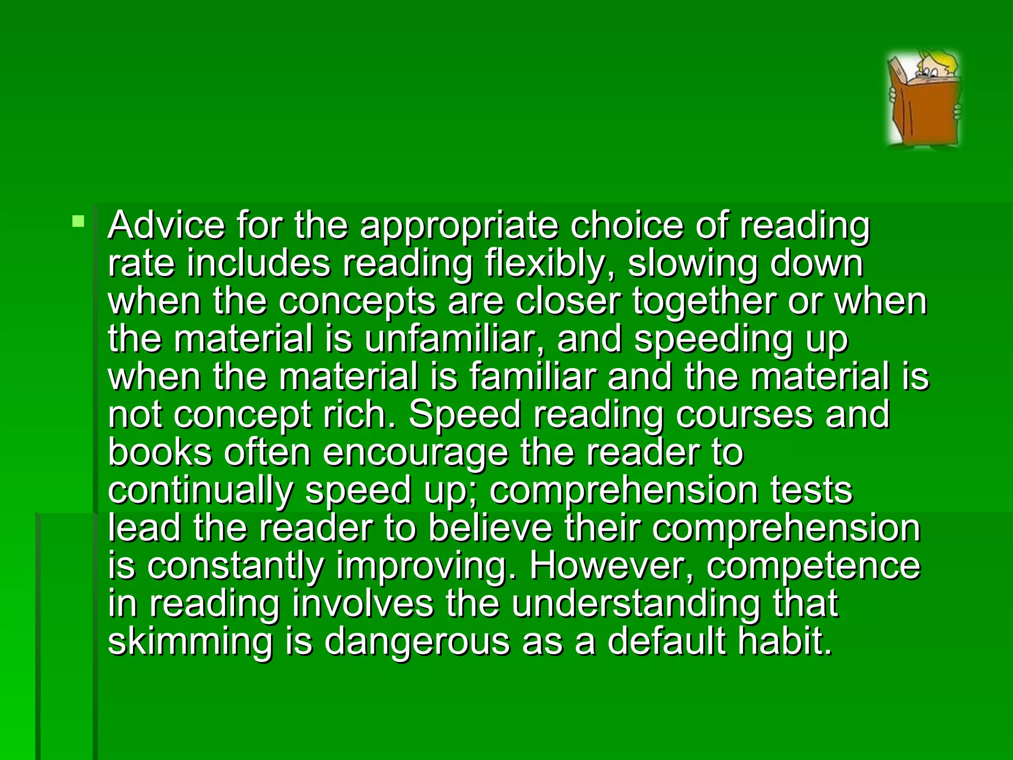 Advice for the appropriate choice of reading rate includes reading flexibly, slowing down when the concepts are closer together or when the material is unfamiliar, and speeding up when the material is familiar and the material is not concept rich. Speed reading courses and books often encourage the reader to continually speed up; comprehension tests lead the reader to believe their comprehension is constantly improving. However, competence in reading involves the understanding that skimming is dangerous as a default habit. 