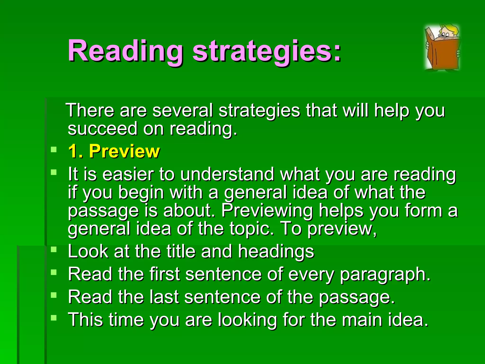 There are several strategies that will help you succeed on reading. 1. Preview It is easier to understand what you are reading if you begin with a general idea of what the passage is about. Previewing helps you form a general idea of the topic. To preview, Look at the title and headings Read the first sentence of every paragraph. Read the last sentence of the passage. This time you are looking for the main idea. Reading strategies: 
