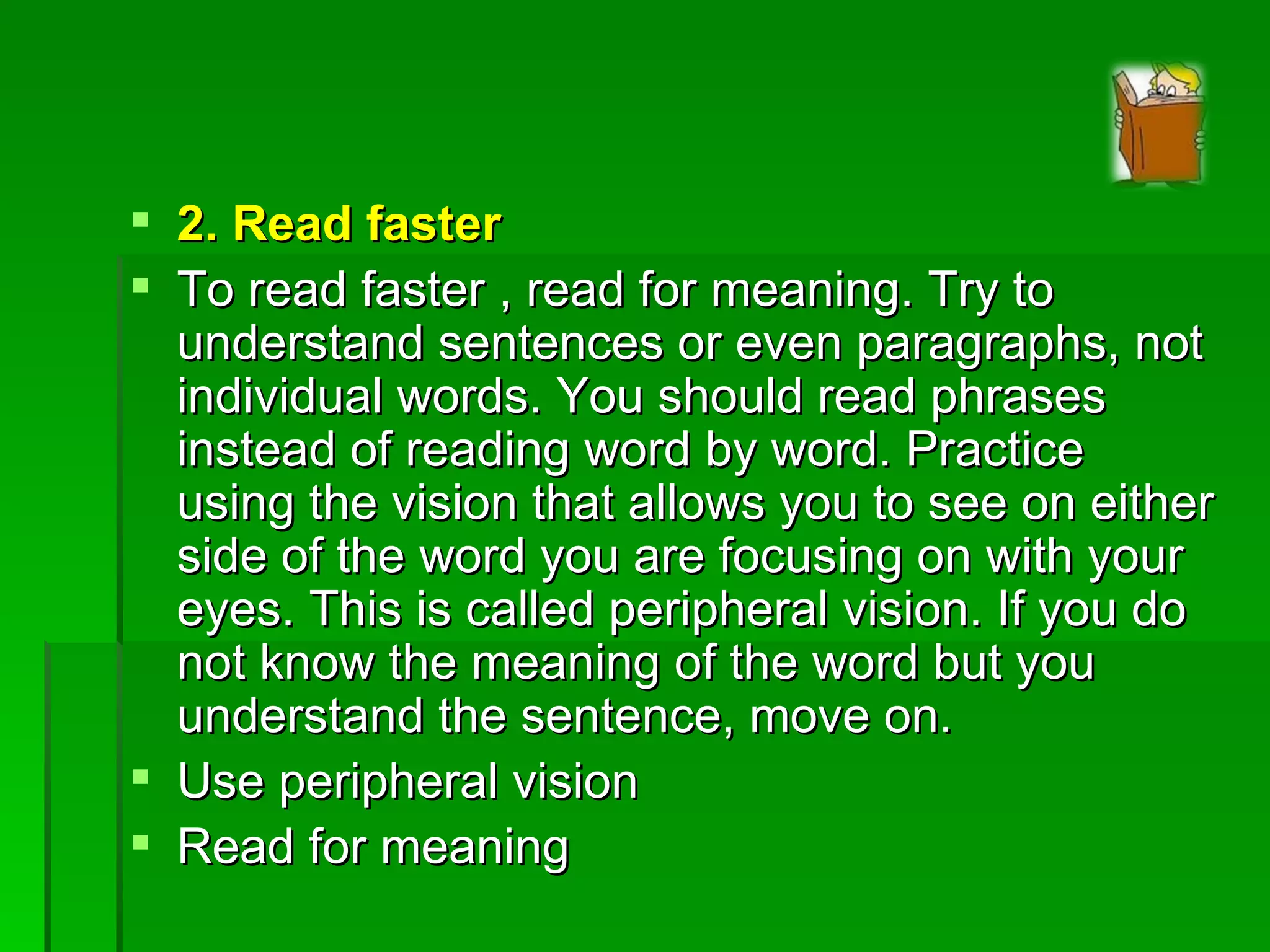 2. Read faster To read faster , read for meaning. Try to understand sentences or even paragraphs, not individual words. You should read phrases instead of reading word by word. Practice using the vision that allows you to see on either side of the word you are focusing on with your eyes. This is called peripheral vision. If you do not know the meaning of the word but you understand the sentence, move on. Use peripheral vision Read for meaning 