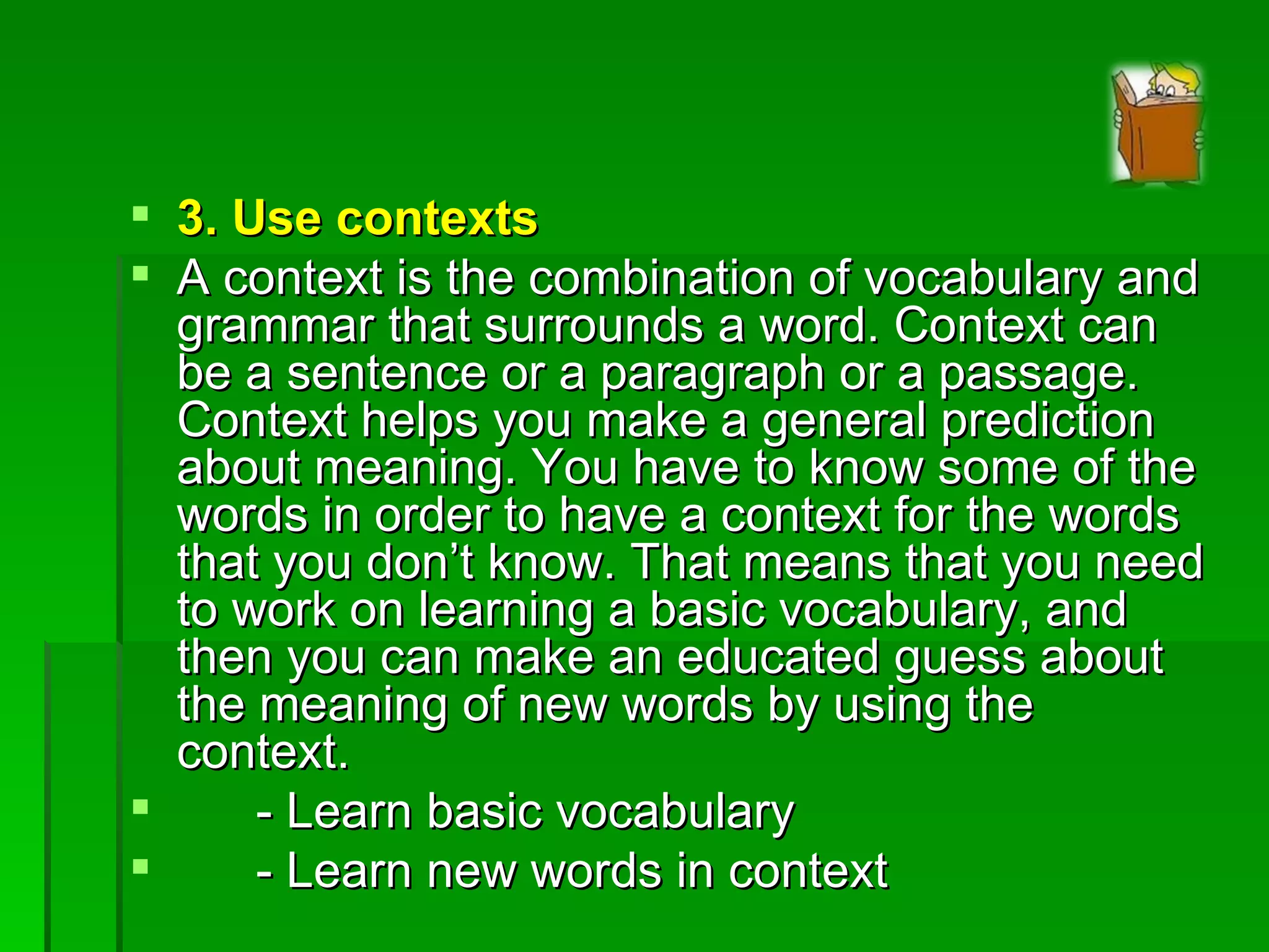 3. Use contexts A context is the combination of vocabulary and grammar that surrounds a word. Context can be a sentence or a paragraph or a passage. Context helps you make a general prediction about meaning. You have to know some of the words in order to have a context for the words that you don’t know. That means that you need to work on learning a basic vocabulary, and then you can make an educated guess about the meaning of new words by using the context. - Learn basic vocabulary - Learn new words in context 