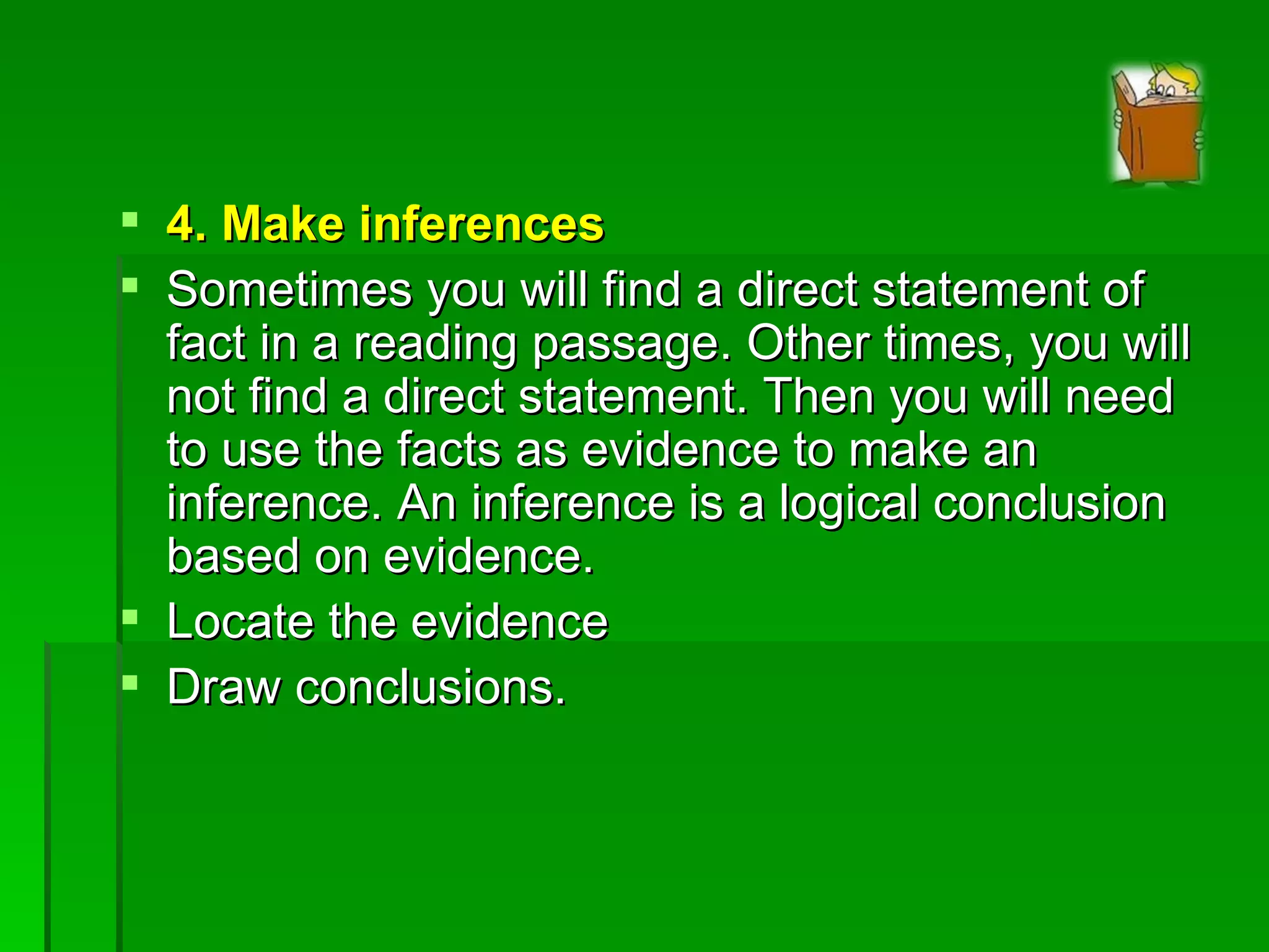 4. Make inferences Sometimes you will find a direct statement of fact in a reading passage. Other times, you will not find a direct statement. Then you will need to use the facts as evidence to make an inference. An inference is a logical conclusion based on evidence. Locate the evidence Draw conclusions. 