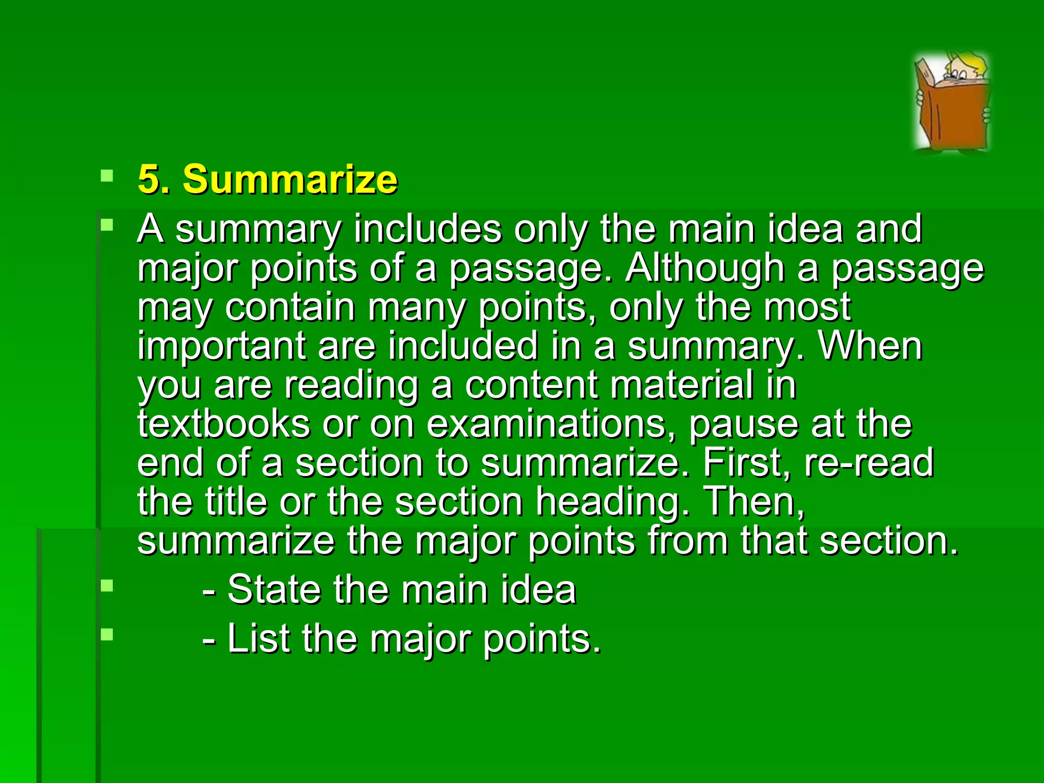 5. Summarize A summary includes only the main idea and major points of a passage. Although a passage may contain many points, only the most important are included in a summary. When you are reading a content material in  textbooks or on examinations, pause at the end of a section to summarize. First, re-read the title or the section heading. Then, summarize the major points from that section. - State the main idea - List the major points. 