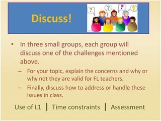 	  Discuss!In three small groups, each group will discuss one of the challenges mentioned above. For your topic, explain the concerns and why or why not they are valid for FL teachers. Finally, discuss how to address or handle these issues in class.Use of L1  |Time constraints  |Assessment
