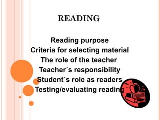 READING
Reading purpose
Criteria for selecting material
The role of the teacher
Teacher´s responsibility
Student´s role as readers
Testing/evaluating reading
 