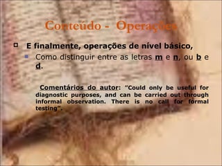 Conteúdo -  Operações E finalmente, operações de nível básico,   Como distinguir entre as letras  m  e  n , ou  b  e  d .   Comentários do autor :  ”Could only be useful for diagnostic purposes, and can be carried out through informal observation. There is no call for formal testing”. 