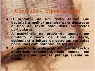 Conteúdo -  Tipos de texto O produtor de um texto saberá (ou deveria) a melhor maneira para descrever o tipo de texto para seus propósitos particulares. A ocorrência na prova de apenas um limitado número de tipos de texto, estimulará a leitura de estreitas variantes por alunos com potential de leitura. A questão da utilização ou não de textos autênticos dependerá, pelo menos, em parte, daquilo que se planeja avaliar ou medir. 