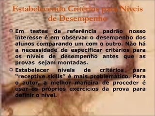 Estabelecendo Critérios para Níveis de Desempenho Em testes de referência padrão nosso interesse é em observar o desempenho dos alunos comparando um com o outro. Não há a necessidade de especificar critérios para os níveis de desempenho antes que as provas  sejam montadas. Estabelecer níveis de critérios para “receptive skills” é mais problemático. Para o autor, a melhor maneira de proceder é usar os próprios exercícios da prova para definir o nível. 