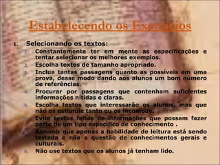Estabelecendo os Exercícios Selecionando os textos: Constantemente ter em mente as especificações e tentar selecionar os melhores exemplos. Escolha textos de tamanho apropriado.  Inclua tantas passagens quanto as possíveis em uma prova, desse modo dando aos alunos um bom número de referências. Procurar por passagens que contenham suficientes informações nítidas e claras. Escolha textos que interessarão os alunos, mas que não os estimule tanto ou os incomode. Evite textos feitos de informações que possam fazer parte de um tipo específico de conhecimento . Assumir que apenas a habilidade de leitura está sendo testada e não a questão de conhecimentos gerais e culturais. Não use textos que os alunos já tenham lido.  
