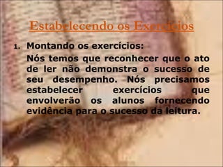 Estabelecendo os Exercícios Montando os exercícios: Nós temos que reconhecer que o ato de ler não demonstra o sucesso de seu desempenho. Nós precisamos estabelecer exercícios que envolverão os alunos fornecendo evidência para o sucesso da leitura. 