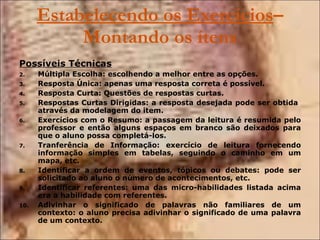 Estabelecendo os Exercícios – Montando os ítens Possíveis Técnicas Múltipla Escolha: escolhendo a melhor entre as opções. Resposta Única: apenas uma resposta correta é possível. Resposta Curta: Questões de respostas curtas. Respostas Curtas Dirigidas: a resposta desejada pode ser obtida  através da modelagem do item.  Exercícios com o Resumo: a passagem da leitura é resumida pelo professor e então alguns espaços em branco são deixados para que o aluno possa completá-los. Tranferência de Informação: exercício de leitura fornecendo informação simples em tabelas, seguindo o caminho em um mapa, etc. Identificar a ordem de eventos, tópicos ou debates: pode ser solicitado ao aluno o número de acontecimentos, etc. Identificar referentes: uma das micro-habilidades listada acima era a habilidade com referentes. Adivinhar o significado de palavras não familiares de um contexto: o aluno precisa adivinhar o significado de uma palavra de um contexto. 