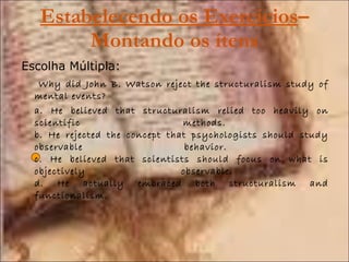 Estabelecendo os Exercícios – Montando os ítens Escolha Múltipla:   Why did John B. Watson reject the structuralism study of mental events?  a. He believed that structuralism relied too heavily on scientific methods.  b. He rejected the concept that psychologists should study observable behavior.  c. He believed that scientists should focus on what is objectively observable.  d. He actually embraced both structuralism and functionalism.  
