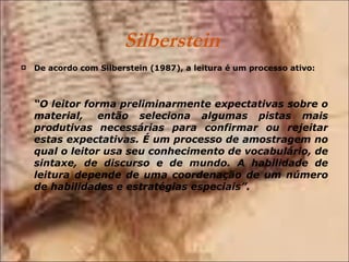 Silberstein  De acordo com Silberstein (1987), a leitura é um processo ativo: “ O leitor forma preliminarmente expectativas sobre o material,  então seleciona algumas pistas mais produtivas necessárias para confirmar ou rejeitar estas expectativas. É um processo de amostragem no qual o leitor usa seu conhecimento de vocabulário, de sintaxe, de discurso e de mundo. A habilidade de leitura depende de uma coordenação de um número de habilidades e estratégias especiais”. 