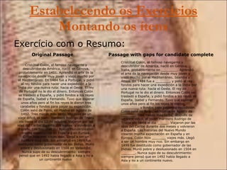Estabelecendo os Exercícios  Montando os ítens Exercício com o Resumo: Cristóbal Colón, el famoso navegante y descubridor de América, nació en Génova, probablemente en 1451. Aprendió el arte de la navegación desde muy joven y viajó mucho por el Mediterráneo. En 1484 fue a Portugal, y pidió al rey fondos para hacer una expedición a la India por una nueva ruta: hacia el Oeste. El rey de Portugal no le dio el dinero. Entonces Colón se trasladó a España, y pidió fondos a los reyes de España, Isabel y Fernando. Tuvo que esperar unos años pero al fin los reyes le dieron tres carabelas y fondos para pagar su expedición. Colón salió de Palos, en Huelva en Agosto de 1492. Tres meses más tarde, después de un viaje difícil, el joven marinero Rodrigo de Triana vio tierra el día 12 de octubre. Viajaron por las islas del Caribe durante dos meses  y volvieron a España. Las historias del Nuevo Mundo crearon mucha expectación en España y en Europa. Colón hizo tres viajes más. Llegó a ser un hombre muy rico. Sin embargo en 1499 fue destituido como gobernador de las Indias. Murió pobre y desilusionado en 1504 en Valladolid. Nunca supo de su descubrimiento: siempre pensó que en 1492 había llegado a Asia y no a un continente nuevo   Original Passage Cristóbal Colón, el famoso navegante y descubridor de América, nació en Génova, Italia, probablemente en ________. Aprendió el arte de la navegación desde muy joven y viajó mucho por el Mediterráneo, Islandia y África. En 1484 fue a _______, y pidió al rey fondos para hacer una expedición a la India por una nueva ruta: hacia el Oeste. El rey de Portugal no le dio el dinero. Entonces Colón se trasladó a España, y pidió fondos a los reyes de España, Isabel y Fernando. Tuvo que esperar unos años pero al fin los reyes le dieron _________ y fondos para pagar su expedición. Colón salió de Palos, en Huelva en Agosto de _______. Tres meses más tarde, después de un viaje difícil, el joven marinero Rodrigo de Triana vio tierra el día  _____. Viajaron por las islas del Caribe durante dos meses y volvieron a España. Las historias del Nuevo Mundo crearon mucha expectación en España y en Europa. Colón hizo _______ viajes más. Llegó a ser un hombre muy rico. Sin embargo en 1499 fue destituido como gobernador de las Indias. Murió pobre y desilusionado en 1504 en _______. Nunca supo de su descubrimiento: siempre pensó que en 1492 había llegado a Asia y no a un continente nuevo. Passage with gaps for candidate complete 