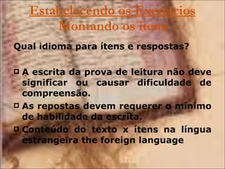 Estabelecendo os Exercícios  Montando os ítens Qual idioma para ítens e respostas?   A escrita da prova de leitura não deve significar ou causar dificuldade de compreensão. As repostas devem requerer o mínimo de habilidade da escrita. Conteúdo do texto x ítens na língua estrangeira the foreign language 
