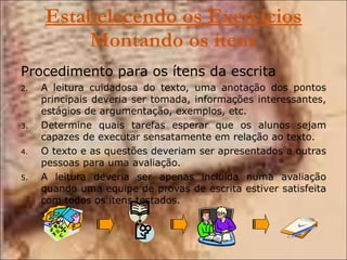 Estabelecendo os Exercícios  Montando os ítens Procedimento para os ítens da escrita A leitura cuidadosa do texto, uma anotação dos pontos principais deveria ser tomada, informações interessantes, estágios de argumentação, exemplos, etc. Determine quais tarefas esperar que os alunos sejam capazes de executar sensatamente em relação ao texto. O texto e as questões deveriam ser apresentados a outras pessoas para uma avaliação. A leitura deveria ser apenas incluída numa avaliação quando uma equipe de provas de escrita estiver satisfeita com todos os ítens testados. 