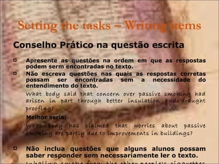 Setting the tasks – Writing items Conselho Prático na questão escrita Apresente as questões na ordem em que as respostas podem serm encontradas no texto. Não escreva questões nas quais as respostas corretas possam ser encontradas sem a necessidade do entendimento do texto.  What body said that concern over passive smoking had arisen in part through better insulation and draught proofing?   Melhor seria: What body has claimed that worries about passive smoking are partly due to improvements in buildings?   Não inclua questões que alguns alunos possam saber responder sem necessariamente ler o texto. Inhaling smoke from the other people's cigarettes can cause 