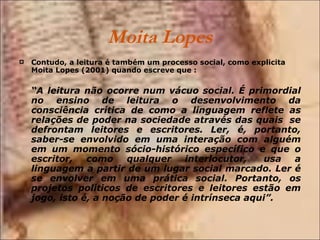 Moita Lopes Contudo, a leitura é também um processo social, como explicita Moita Lopes (2001) quando escreve que :    “ A leitura não ocorre num vácuo social. É primordial no ensino de leitura o desenvolvimento da consciência crítica de como a linguagem reflete as relações de poder na sociedade através das quais  se defrontam leitores e escritores. Ler, é, portanto, saber-se envolvido em uma interação com alguém em um momento sócio-histórico específico e que o escritor, como qualquer interlocutor,  usa a linguagem a partir de um lugar social marcado. Ler é se envolver em uma prática social. Portanto, os projetos políticos de escritores e leitores estão em jogo, isto é, a noção de poder é intrínseca aqui”.   