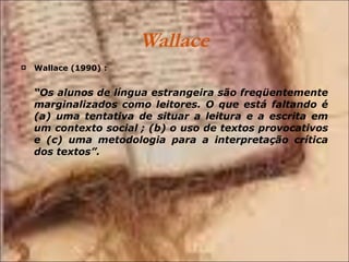 Wallace Wallace (1990) : “ Os alunos de língua estrangeira são freqüentemente marginalizados como leitores. O que está faltando é (a) uma tentativa de situar a leitura e a escrita em um contexto social ; (b) o uso de textos provocativos e (c) uma metodologia para a interpretação crítica dos textos”. 