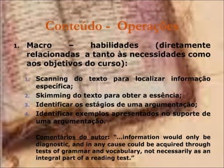 Conteúdo -  Operações Macro – habilidades (diretamente relacionadas  a tanto às necessidades como aos objetivos do curso): Scanning do texto para localizar informação específica; Skimming do texto para obter a essência; Identificar os estágios de uma argumentação; Identificar exemplos apresentados no suporte de uma argumentação. Comentários do autor : “…information would only be diagnostic, and in any cause could be acquired through tests of grammar and vocabulary, not necessarily as an integral part of a reading test.” 