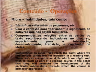 Conteúdo -  Operações Micro – habilidades, tais como: Identificar referentes de pronomes, etc. Usar o contexto para “adivinhar” o significado de palavras que não sejam familiares. Compreender as relações entre as partes do texto reconhecendo indicadores no discurso, especialmente para a introdução, desenvolvimento, transição, e conclusão de idéias. Comentários do autor : “We reach the point where we find serious candidates for inclusion in a reading test. These we can recognize as skills which we might well wish to teach as part of a reading course in the belief that they will promote the development of the particular macro-skills towards which the course is primarily addressed”. 