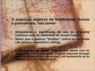 Conteúdo -  Operações O exercício objetivo de habilidades léxicas e gramaticais, tais como: Reconhecer o significado do uso do presente contínuo com os advérbios de tempo futuro. Saber que a palavra “brother” refere-se ao irmão (do gênero masculino) sibling. Comentários do autor :  ”Information would only be diagnostic, and in any cause could be acquired through tests of grammar and vocabulary, not necessarily as an integral part of a reading test”. 