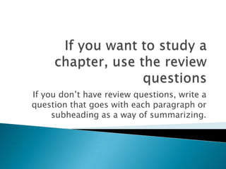 If you want to study a chapter, use the review questionsIf you don’t have review questions, write a question that goes with each paragraph or subheading as a way of summarizing.