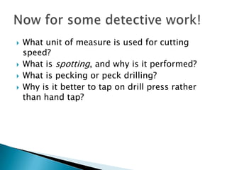 What unit of measure is used for cutting speed?What is spotting, and why is it performed?What is pecking or peck drilling?Why is it better to tap on drill press rather than hand tap?Now for some detective work!
