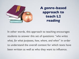 A genre-based approach to teach L2 reading In other words, this approach to teaching encourages students to answer this set of questions: “ who writes what, for what purposes, how, where, and when ” in order to understand the overall context for which texts have been written as well as who they want to influence. 