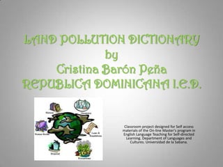 LAND POLLUTION DICTIONARY
             by
    Cristina Barón Peña
REPUBLICA DOMINICANA I.E.D.


                Classroom project designed for Self access
               materials of the On-line Master's program in
               English Language Teaching for Self-directed
                 Learning. Department of Languages and
                   Cultures. Universidad de la Sabana.
 