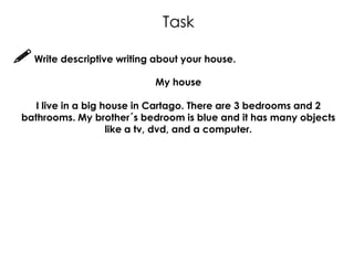 Task

 Write descriptive writing about your house.
                            My house

    I live in a big house in Cartago. There are 3 bedrooms and 2
 bathrooms. My brother´s bedroom is blue and it has many objects
                     like a tv, dvd, and a computer.
 