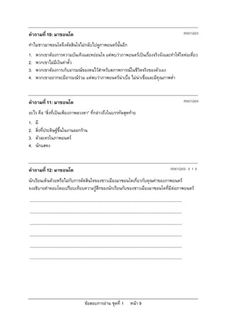 คําถามที่ 10: มาซอนโด                                                                                                                         R061Q03

ทําไมชาวมาซอนโดจึงตัดสินใจไมกลับไปดูภาพยนตรนั้นอีก
1.   พวกเขาตองการความบันเทิงและหยอนใจ แตพบวาภาพยนตรเปนเรื่องจริงจังและทําใหใจหอเหี่ยว
2.   พวกเขาไมมีเงินคาตั๋ว
3.   พวกเขาตองการเก็บอารมณของตนไวสําหรับสภาพการณในชีวิตจริงของตัวเอง
4.   พวกเขาอยากจะมีอารมณรวม แตพบวาภาพยนตรนาเบื่อ ไมนาเชื่อและมีคุณภาพต่ํา



คําถามที่ 11: มาซอนโด                                                                                                                         R061Q04

อะไร คือ “สิ่งที่เปนเพียงภาพลวงตา” ที่กลาวถึงในบรรทัดสุดทาย
1.   ผี
2.   สิ่งที่ประดิษฐขึ้นในงานออกราน
3.   ตัวละครในภาพยนตร
4.   นักแสดง



คําถามที่ 12: มาซอนโด                                                                                                           R061Q05- 0 1 9

นักเรียนเห็นดวยหรือไมกับการตัดสินใจของชาวเมืองมาซอนโดเกี่ยวกับคุณคาของภาพยนตร
จงอธิบายคําตอบโดยเปรียบเทียบความรูสึกของนักเรียนกับของชาวเมืองมาซอนโดที่มีตอภาพยนตร
...........................................................................................................................................
...........................................................................................................................................
...........................................................................................................................................
...........................................................................................................................................
...........................................................................................................................................
...........................................................................................................................................




                                                  ขอสอบการอาน ชุดที่ 1                    หนา 9
 