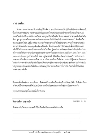 มาซอนโด
         ดวยความละลานตาของสิ่งประดิษฐที่นาพิศวง ชาวเมืองมาซอนโดไมรูดวยซ้ําวาความมหัศจรรย
นั้นเริ่มตนจากตรงไหน พวกเขายอมอดหลับอดนอนทั้งคืนเพื่อจองดูหลอดไฟสีนวล ที่มีกระแสไฟปอนมา
จากเครื่องปนไฟที่ ออรเรเลียโน ทริสเต บรรทุกมากับรถไฟเที่ยวที่สอง และพยายามทน เพือใหคุนกับ
                                                                                          ่
เสียง ตูม ตูม ของเครื่องประหลาดนั่น ตอมาพวกเขาก็เริ่มไมพอใจกับการชมภาพยนตร ที่เคลื่อนไหว
เหมือนมีชีวิตที่ ดอน บรูโน เครสป พอคาผูร่ํารวยนํามาฉายในโรงฉายที่มีชองขายตั๋วทําเปนหัวสิงโต
เพราะวาตัวละครที่ตายและถูกฝงแลวในเรื่องหนึ่ง ซึ่งพวกเขาไดเศราโศกและเสียน้ําตาไปอยางมาก
กลับมีชีวิตขึ้นมาและกลายเปนชาวอาหรับในเรื่องใหม ผูชมตองจายเงินสองเซ็นตาโวเปนคาตั๋วเขาชม
เพื่อรวมเสียใจกับความทุกขยากของตัวละคร พวกเขาไมยอมถูกหลอกใหดูของไมจริงอีกตอไป จึงแสดง
ความโกรธดวยการทุบทําลายเกาอี้ ดอน บรูโน เครสป ไดขอรองใหนายกเทศมนตรีชวยประกาศวา
ภาพยนตรเปนเพียงภาพลวงตา ไมควรนํามาเปนอารมณ และไมมีคาควรแกการที่ผูชมจะระเบิดความ
โกรธแคน จากคําชี้แจงที่เตือนสตินี้เองทําใหหลายคนรูสึกวาตนตกเปนเหยื่อของธุรกิจหนังเรจึงตัดสินใจ
ไมดูภาพยนตรอีก เพราะคิดวาตัวเองก็มีความทุกขยากมากเกินกวาที่จะไปรองไหกับสิ่งที่เปนเพียง
ภาพลวงตาเหลานั้น



ขอความขางตนตัดมาจากนวนิยาย ซึ่งสวนหนึ่งของเนื้อเรื่องกลาวถึงรถไฟและไฟฟา ที่เพิ่งนําเขามา
ใช รวมทั้งโรงภาพยนตรที่เพิ่งเปดเปนแหงแรกในเมืองสมมติแหงหนึง ชื่อวาเมือง มาซอนโด
                                                                ่
จงตอบคําถามตอไปนี้โดยใชเนื้อเรื่องขางบน



คําถามที่ 9: มาซอนโด                                                                                                         R061Q01- 0 1 2 9

ลักษณะอยางใดของภาพยนตร ที่ทําใหคนในเมืองมาซอนโดโกรธแคน
...........................................................................................................................................
...........................................................................................................................................
...........................................................................................................................................


                                 เกณฑการใหคะแนนขอสอบการอาน ชุดที่ 1                                   หนา 14
 