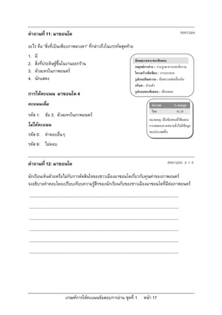 คําถามที่ 11: มาซอนโด                                                                                                                         R061Q04

อะไร คือ “สิ่งที่เปนเพียงภาพลวงตา” ที่กลาวถึงในบรรทัดสุดทาย
1.   ผี
                                                                                                  ลักษณะเฉพาะของขอสอบ
2.   สิ่งที่ประดิษฐขึ้นในงานออกราน                                                              กลยุทธการอาน : การบูรณาการและตีความ
3.   ตัวละครในภาพยนตร                                                                            โครงสรางขอเขียน : การบรรยาย
4.   นักแสดง                                                                                      รูปแบบถอยความ : ถอยความตอเนื่องกัน
                                                                                                  บริบท : สวนตัว
                                                                                                  รูปแบบของขอสอบ : เลือกตอบ
การใหคะแนน มาซอนโด 4
คะแนนเต็ม                                                                                                         ประเทศ              % ตอบถูก
                                                                                                                  ไทย                  81.35
รหัส 1: ขอ 3. ตัวละครในภาพยนตร
                                                                                                               หมายเหตุ: เปนขอสอบที่ใชเฉพาะ
ไมไดคะแนน                                                                                                    การทดลองภาคสนามจึงไมมีขอมูล
                                                                                                               ของประเทศอื่น
รหัส 0: คําตอบอื่นๆ
รหัส 9: ไมตอบ


คําถามที่ 12: มาซอนโด                                                                                                           R061Q05- 0 1 9

นักเรียนเห็นดวยหรือไมกับการตัดสินใจของชาวเมืองมาซอนโดเกี่ยวกับคุณคาของภาพยนตร
จงอธิบายคําตอบโดยเปรียบเทียบความรูสึกของนักเรียนกับของชาวเมืองมาซอนโดที่มีตอภาพยนตร
...........................................................................................................................................
...........................................................................................................................................
...........................................................................................................................................
...........................................................................................................................................
...........................................................................................................................................
...........................................................................................................................................




                                 เกณฑการใหคะแนนขอสอบการอาน ชุดที่ 1                                   หนา 17
 