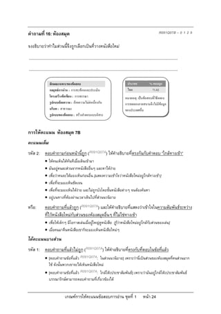 คําถามที่ 16: หองสมุด                                                                                                   R091Q07B – 0 1 2 9

จงอธิบายวาทําไมสวนนี้จึงถูกเลือกเปนที่วางหนังสือใหม
...........................................................................................................................................
...........................................................................................................................................

                   ลักษณะเฉพาะของขอสอบ                                                     ประเทศ              % ตอบถูก
                   กลยุทธการอาน : การสะทอนและประเมิน                                     ไทย                  71.82
                   โครงสรางขอเขียน : การพรรณา                                          หมายเหตุ: เปนขอสอบที่ใชเฉพาะ
                   รูปแบบถอยความ : ถอยความไมตอเนื่องกัน                              การทดลองภาคสนามจึงไมมีขอมูล
                   บริบท : สาธารณะ                                                       ของประเทศอื่น
                   รูปแบบของขอสอบ : สรางคําตอบแบบอิสระ



การใหคะแนน หองสมุด 7B
คะแนนเต็ม
รหัส 2: ตอบคําถามกอนหนานี้ถูก (R091Q07A) ใหคําอธิบายที่ตรงกันกับคําตอบ “ใกลทางเขา”
                 ใหคนเห็นไดทันทีเมื่อเดินเขามา
                 มันอยูคนละสวนจากหนังสืออื่นๆ และหาไดงาย
                 เพื่อวาคนจะไดมองเห็นกอนอื่น [แสดงความเขาใจวาหนังสือใหมอยูใกลทางเขา]
                 เพื่อที่จะมองเห็นชัดเจน
                 เพื่อที่จะมองเห็นไดงาย และไมถูกบังโดยชั้นหนังสือตางๆ จนตองคนหา
                 อยูบนทางที่ตองผานเวลาเดินไปที่สวนนวนิยาย
หรือ:         ตอบคําถามที่แลวถูก (R091Q07A) และใหคําอธิบายที่แสดงวาเขาใจในความสัมพันธระหวาง
              ที่ไวหนังสือใหมกับสวนของหองสมุดอื่นๆ ที่ไมใชทางเขา
               เพื่อใหเด็กๆ มีโอกาสเลนเมื่อผูใหญดูหนังสือ [รูวาหนังสือใหมอยูใกลกับสวนของเลน]
               เมื่อคนมาคืนหนังสือเขาก็จะมองเห็นหนังสือใหมๆ
ไดคะแนนบางสวน
รหัส 1: ตอบคําถามที่แลวไมถูก (R091Q07A) ใหคําอธิบายทีตรงกับที่ตอบในขอที่แลว
                                                        ่
               [ตอบคําถามขอที่แลว R091Q07A: ในสวนนวนิยาย] เพราะวานี่เปนสวนของหองสมุดที่คนสวนมาก
                ใช ดังนั้นพวกเขาจะไดเห็นหนังสือใหม
               [ตอบคําถามขอที่แลว R091Q07A: ใกลโตะประชาสัมพันธ] เพราะวามันอยูใกลโตะประชาสัมพันธ
                  บรรณารักษสามารถตอบคําถามที่เกี่ยวของได


                                 เกณฑการใหคะแนนขอสอบการอาน ชุดที่ 1                                   หนา 24
 