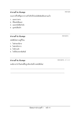 คําถามที่ 14: หองสมุด                                                                                                                        R091Q06

ระยะทางที่ใกลที่สุดจากทางเขาไปถึงที่เก็บหนังสือพิมพตองผานอะไร
1.   แผนกวารสาร
2.   ที่ยืมหนังสือออก
3.   แผนกหนังสืออางอิง
4.   มุมหนังสือเด็ก



คําถามที่ 15: หองสมุด                                                                                                               R091Q07A

หนังสือใหมวางอยูที่ไหน
1.   ในสวนนวนิยาย
2.   ในสวนวิชาการ
3.   ใกลทางเขา
4.   ใกลโตะประชาสัมพันธ



คําถามที่ 16: หองสมุด                                                                                                   R091Q07B – 0 1 2 9

จงอธิบายวาทําไมสวนนี้จึงถูกเลือกเปนที่วางหนังสือใหม
...........................................................................................................................................
...........................................................................................................................................




                                                 ขอสอบการอาน ชุดที่ 1                    หนา 11
 