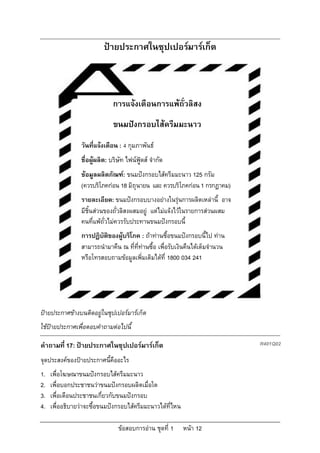 ปายประกาศในซุปเปอรมารเก็ต



                               การแจงเตือนการแพถั่วลิสง
                               ขนมปงกรอบไสครีมมะนาว
                 วันที่แจงเตือน : 4 กุมภาพันธ
                 ชื่อผูผลิต: บริษัท ไฟนฟูดส จํากัด
                 ขอมูลผลิตภัณฑ: ขนมปงกรอบไสครีมมะนาว 125 กรัม
                 (ควรบริโภคกอน 18 มิถุนายน และ ควรบริโภคกอน 1 กรกฎาคม)
                 รายละเอียด: ขนมปงกรอบบางอยางในรุนการผลิตเหลานี้ อาจ
                 มีชิ้นสวนของถั่วลิสงผสมอยู แตไมแจงไวในรายการสวนผสม
                 คนที่แพถั่วไมควรรับประทานขนมปงกรอบนี้
                 การปฏิบัตของผูบริโภค : ถาทานซื้อขนมปงกรอบนี้ไป ทาน
                          ิ
                 สามารถนํามาคืน ณ ที่ที่ทานซื้อ เพื่อรับเงินคืนไดเต็มจํานวน
                 หรือโทรสอบถามขอมูลเพิ่มเติมไดที่ 1800 034 241




ปายประกาศขางบนติดอยูในซุปเปอรมารเก็ต
                      
ใชปายประกาศเพื่อตอบคําถามตอไปนี้

คําถามที่ 17: ปายประกาศในซุปเปอรมารเก็ต                                      R401Q02

จุดประสงคของปายประกาศนี้คืออะไร
1.   เพื่อโฆษณาขนมปงกรอบไสครีมมะนาว
2.   เพื่อบอกประชาชนวาขนมปงกรอบผลิตเมื่อใด
3.   เพื่อเตือนประชาชนเกี่ยวกับขนมปงกรอบ
4.   เพื่ออธิบายวาจะซื้อขนมปงกรอบไสครีมมะนาวไดที่ไหน

                                 ขอสอบการอาน ชุดที่ 1    หนา 12
 