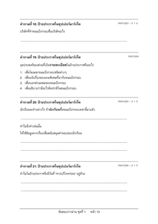 คําถามที่ 18: ปายประกาศในซุปเปอรมารเก็ต                                                                                     R401Q03 – 0 1 9

บริษัททีทําขนมปงกรอบชื่อบริษัทอะไร
        ่

...........................................................................................................................................


คําถามที่ 19: ปายประกาศในซุปเปอรมารเก็ต                                                                                                    R401Q04

จุดประสงคของสวนที่เปนรายละเอียดในปายประกาศคืออะไร
1.   เพื่อโฆษณาขนมปงกรอบชนิดตางๆ
2.   เพื่อแจงเรื่องของแถมพิเศษที่มากับขนมปงกรอบ
3.   เพื่อบอกสวนผสมของขนมปงกรอบ
4.   เพื่ออธิบายวามีอะไรผิดปกติในขนมปงกรอบ


คําถามที่ 20: ปายประกาศในซุปเปอรมารเก็ต                                                                                     R401Q05 – 0 1 9

นักเรียนจะทําอยางไร ถานักเรียนซื้อขนมปงกรอบเหลานี้มาแลว

...........................................................................................................................................
ทําไมจึงทําเชนนั้น
ใหใชขอมูลจากเรื่องเพื่อสนับสนุนคําตอบของนักเรียน
...........................................................................................................................................
...........................................................................................................................................


คําถามที่ 21: ปายประกาศในซุปเปอรมารเก็ต                                                                                     R401Q06 – 0 1 9

ทําไมในปายประกาศจึงมีวันที่ “ควรบริโภคกอน” อยูดวย
...........................................................................................................................................
...........................................................................................................................................




                                                 ขอสอบการอาน ชุดที่ 1                    หนา 13
 