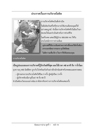 ประกาศเรื่องการบริจาคโลหิต

                                   การบริจาคโลหิตเปนสิ่งจําเปน
                                   ไมมีผลิตภัณฑใดที่สามารถใชแทนเลือดมนุษยได
                                   อยางสมบูรณ ดังนั้นการบริจาคโลหิตจึงไมมีอะไรมา
                                   ชดเชยไดและจําเปนสําหรับการชวยชีวิต
                                   ในฝรั่งเศส แตละปมผูปวย 500,000 คน ไดรับ
                                                      ี
                                   ประโยชนจากการถายเลือด
                                     อุปกรณที่ใชเจาะเลือดผานการฆาเชื้อและใชครั้งเดียว
                                     (กระบอกฉีดยา สายยาง ถุงใสเลือด)
                                     ไมมีความเสี่ยงใดๆ ในการใหเลือดของคุณ

การบริจาคโลหิต:

เปนรูปแบบของการบริจาคทีรูจักกันดีที่สุด และใชเวลา 45 นาที ถึง 1 ชั่วโมง
                        ่
ถุงความจุ 450 มิลลิลิตร ถูกเก็บไปพรอมกับตัวอยางอีกเล็กนอยสําหรับทดสอบและตรวจสอบ
    - ผูชายสามารถบริจาคโลหิตไดปละ 5 ครั้ง ผูหญิงปละ 3 ครั้ง
    - ผูบริจาคตองมีอายุตั้งแต 18 ถึง 65 ป
จําเปนตองเวนระยะอยางนอย 8 สัปดาหระหวางการบริจาคโลหิตแตละครั้ง




                          ขอสอบการอาน ชุดที่ 1   หนา 14
 